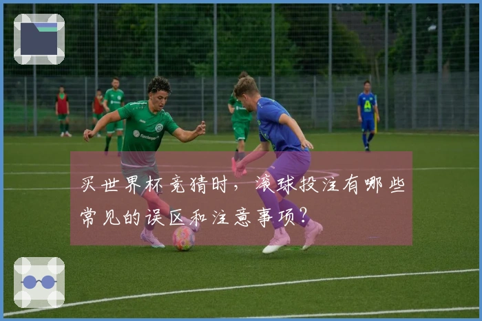 买世界杯竞猜时，滚球投注有哪些常见的误区和注意事项？