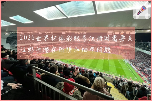 2026世界杯体彩账号注册时需要关注哪些潜在陷阱和细节问题