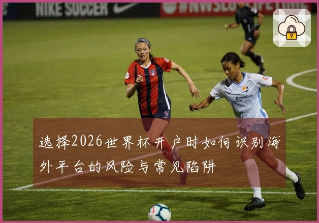 选择2026世界杯开户时如何识别海外平台的风险与常见陷阱